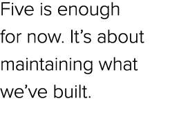 Five is enough for now. It’s about maintaining what we’ve built.