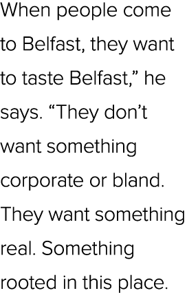 When people come to Belfast, they want to taste Belfast,” he says. “They don’t want something corporate or bland. The...