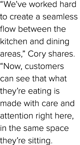 “We’ve worked hard to create a seamless flow between the kitchen and dining areas,” Cory shares. “Now, customers can ...