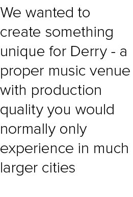 We wanted to create something unique for Derry a proper music venue with production quality you would normally only e...