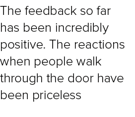 The feedback so far has been incredibly positive. The reactions when people walk through the door have been priceless