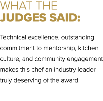 WHAT THE JUDGES SAID: Technical excellence, outstanding commitment to mentorship, kitchen culture, and community enga...