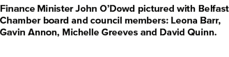 Finance Minister John O’Dowd pictured with Belfast Chamber board and council members: Leona Barr, Gavin Annon, Michel...