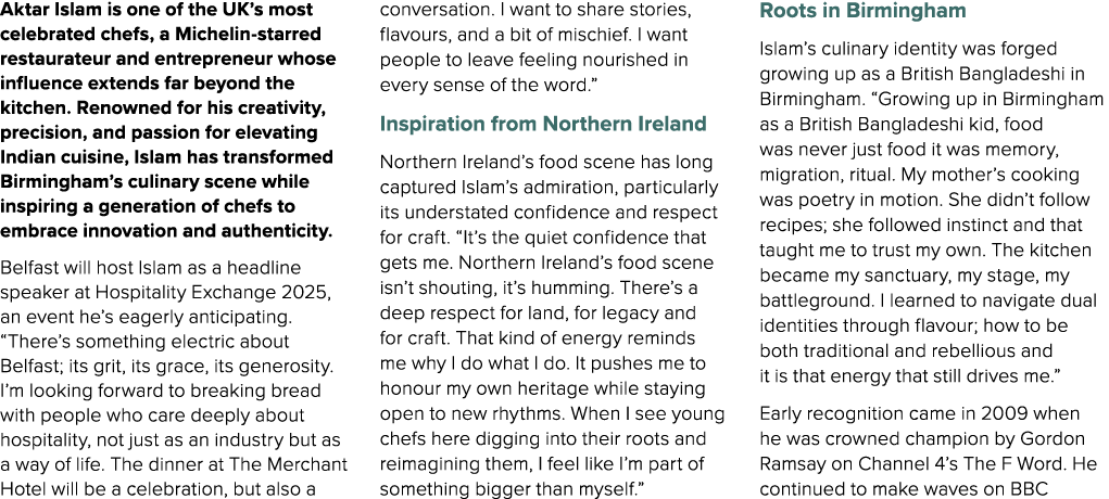 Aktar Islam is one of the UK’s most celebrated chefs, a Michelin starred restaurateur and entrepreneur whose influenc...