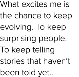 What excites me is the chance to keep evolving. To keep surprising people. To keep telling stories that haven’t been ...