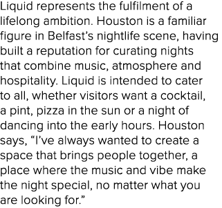Liquid represents the fulfilment of a lifelong ambition. Houston is a familiar figure in Belfast’s nightlife scene, h...