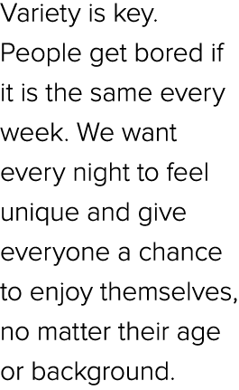 Variety is key. People get bored if it is the same every week. We want every night to feel unique and give everyone a...