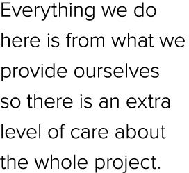 Everything we do here is from what we provide ourselves so there is an extra level of care about the whole project.