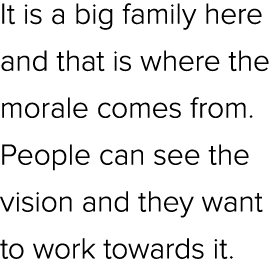 It is a big family here and that is where the morale comes from. People can see the vision and they want to work towa...
