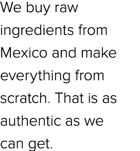 We buy raw ingredients from Mexico and make everything from scratch. That is as authentic as we can get.