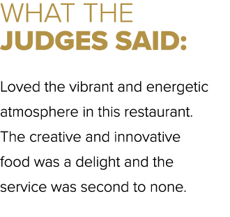 WHAT THE JUDGES SAID: Loved the vibrant and energetic atmosphere in this restaurant. The creative and innovative food...