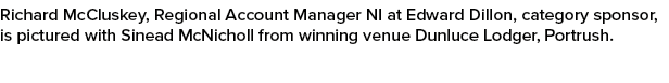 Richard McCluskey, Regional Account Manager NI at Edward Dillon, category sponsor, is pictured with Sinead McNicholl ...