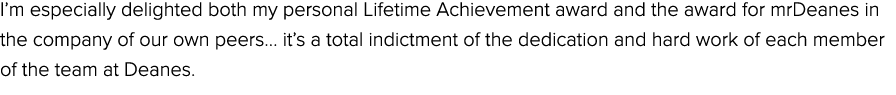 I’m especially delighted both my personal Lifetime Achievement award and the award for mrDeanes in the company of our...