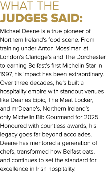 WHAT THE JUDGES SAID: Michael Deane is a true pioneer of Northern Ireland’s food scene. From training under Anton Mos...