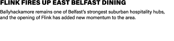 FLINK FIRES UP EAST BELFAST DINING Ballyhackamore remains one of Belfast’s strongest suburban hospitality hubs, and t...