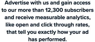 Advertise with us and gain access to our more than 12,300 subscribers and receive measurable analytics, like open and...