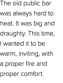 The old public bar was always hard to heat. It was big and draughty. This time, I wanted it to be warm, inviting, wit...