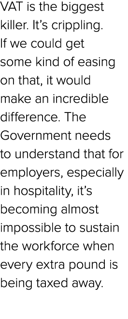 VAT is the biggest killer. It’s crippling. If we could get some kind of easing on that, it would make an incredible d...