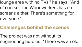 lounge area with no TVs,” he says. “And of course, The Woodworkers has no screens either. There’s something for every...