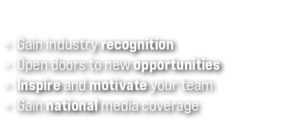 • Gain industry recognition • Open doors to new opportunities • Inspire and motivate your team • Gain national media ...