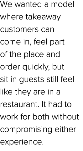 We wanted a model where takeaway customers can come in, feel part of the place and order quickly, but sit in guests s...