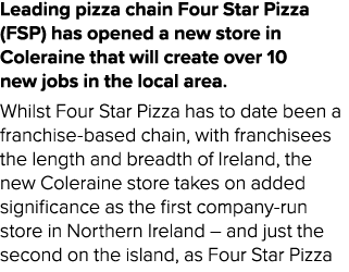 Leading pizza chain Four Star Pizza (FSP) has opened a new store in Coleraine that will create over 10 new jobs in th...