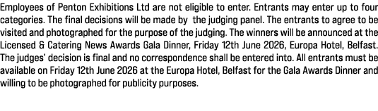 Employees of Penton Exhibitions Ltd are not eligible to enter. Entrants may enter up to four categories. The final de...