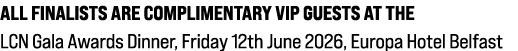 All finalists are complimentary VIP guests at the LCN Gala Awards Dinner, Friday 12th June 2026, Europa Hotel Belfast