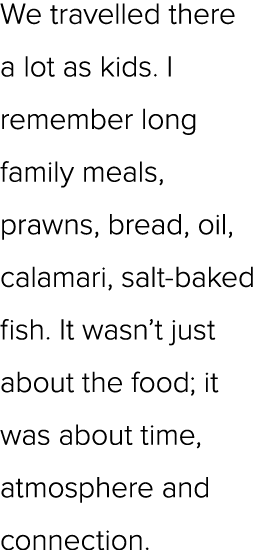 We travelled there a lot as kids. I remember long family meals, prawns, bread, oil, calamari, salt baked fish. It was...