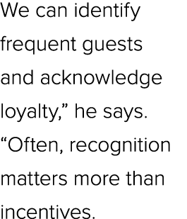 We can identify frequent guests and acknowledge loyalty,” he says. “Often, recognition matters more than incentives.