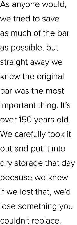 As anyone would, we tried to save as much of the bar as possible, but straight away we knew the original bar was the ...