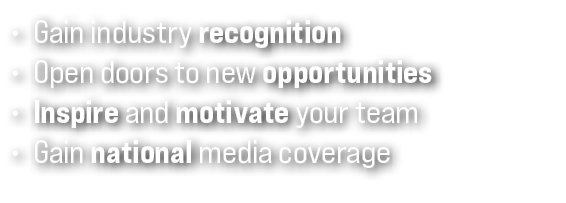 • Gain industry recognition • Open doors to new opportunities • Inspire and motivate your team • Gain national media ...