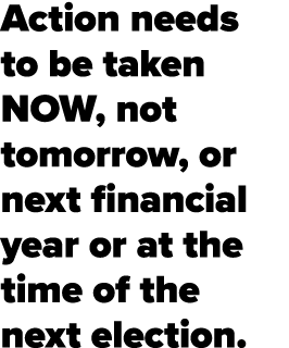 Action needs to be taken NOW, not tomorrow, or next financial year or at the time of the next election.
