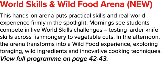 World Skills & Wild Food Arena (NEW) This hands on arena puts practical skills and real world experience firmly in th...