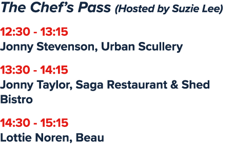 The Chef’s Pass (Hosted by Suzie Lee) 12:30 13:15 Jonny Stevenson, Urban Scullery 13:30 14:15 Jonny Taylor, Saga Rest...