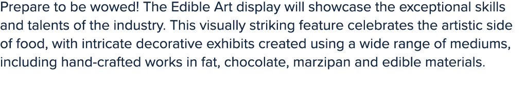Prepare to be wowed! The Edible Art display will showcase the exceptional skills and talents of the industry. This vi...