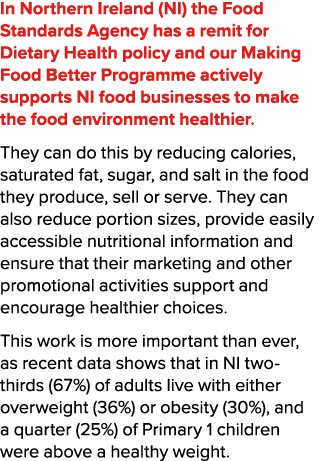 In Northern Ireland (NI) the Food Standards Agency has a remit for Dietary Health policy and our Making Food Better P...