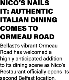 NICO’S NAILS IT: AUTHENTIC ITALIAN DINING COMES TO ORMEAU ROAD Belfast’s vibrant Ormeau Road has welcomed a highly an...