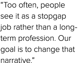 “Too often, people see it as a stopgap job rather than a long term profession. Our goal is to change that narrative.”
