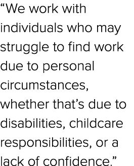 “We work with individuals who may struggle to find work due to personal circumstances, whether that’s due to disabili...