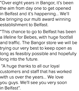 “Over eight years in Bangor, it’s been the aim from day one to get opened in Belfast and it’s happening… We’ll be bri...