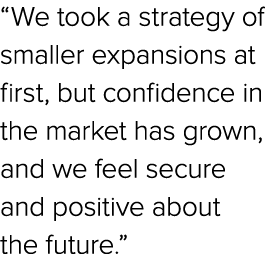 “We took a strategy of smaller expansions at first, but confidence in the market has grown, and we feel secure and po...