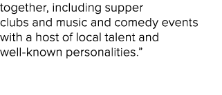 together, including supper clubs and music and comedy events with a host of local talent and well known personalities.” 