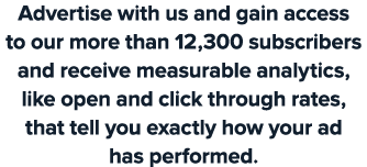 Advertise with us and gain access to our more than 12,300 subscribers and receive measurable analytics, like open and...