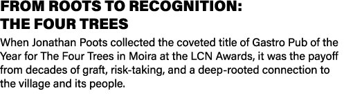 FROM ROOTS TO RECOGNITION: THE FOUR TREES When Jonathan Poots collected the coveted title of Gastro Pub of the Year f...