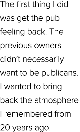 The first thing I did was get the pub feeling back. The previous owners didn’t necessarily want to be publicans. I wa...