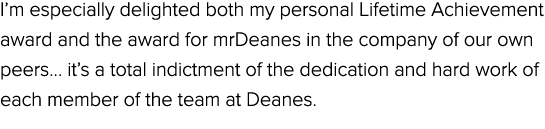 I’m especially delighted both my personal Lifetime Achievement award and the award for mrDeanes in the company of our...