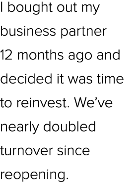 I bought out my business partner 12 months ago and decided it was time to reinvest. We’ve nearly doubled turnover sin...