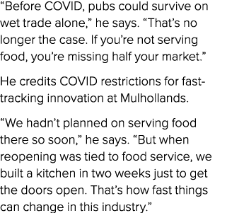 “Before COVID, pubs could survive on wet trade alone,” he says. “That’s no longer the case. If you’re not serving foo...