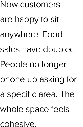Now customers are happy to sit anywhere. Food sales have doubled. People no longer phone up asking for a specific are...